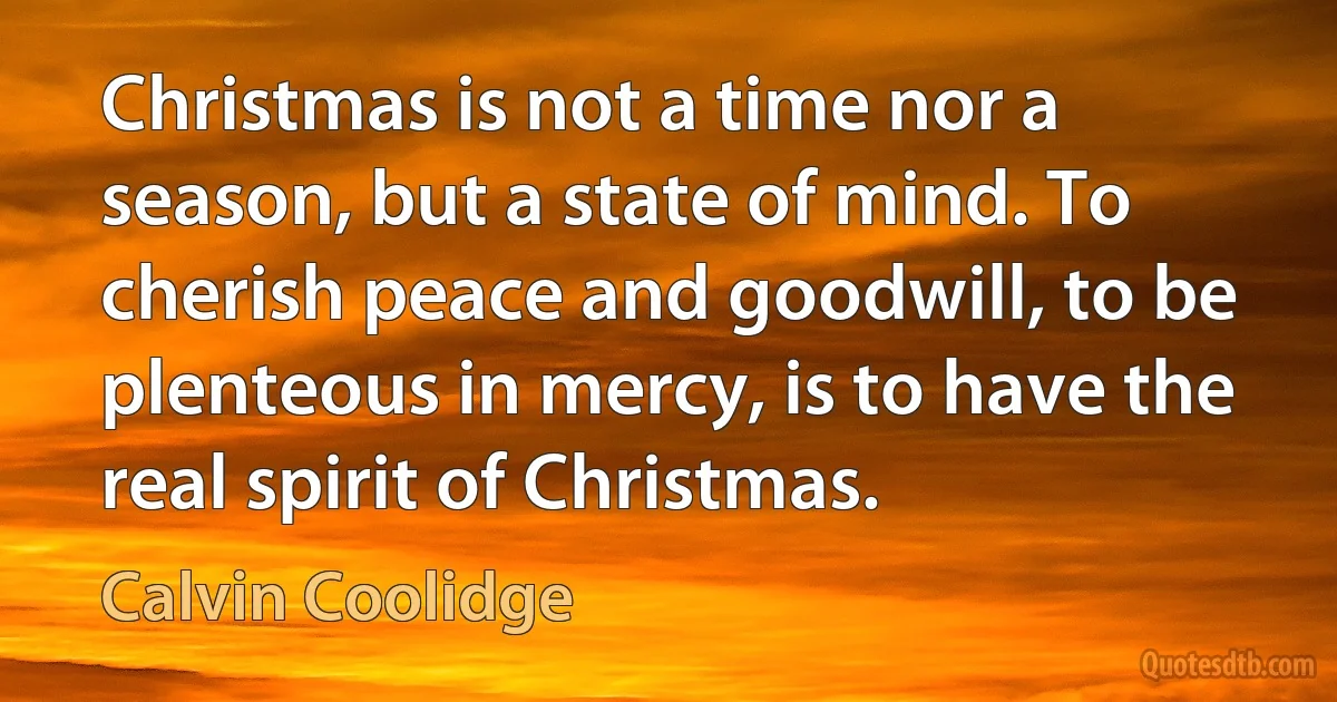 Christmas is not a time nor a season, but a state of mind. To cherish peace and goodwill, to be plenteous in mercy, is to have the real spirit of Christmas. (Calvin Coolidge)