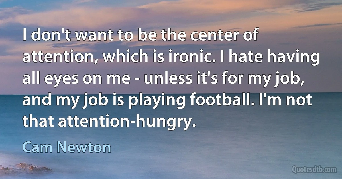 I don't want to be the center of attention, which is ironic. I hate having all eyes on me - unless it's for my job, and my job is playing football. I'm not that attention-hungry. (Cam Newton)