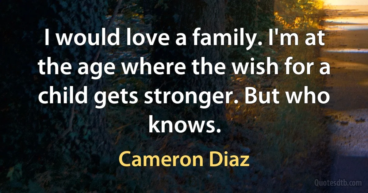 I would love a family. I'm at the age where the wish for a child gets stronger. But who knows. (Cameron Diaz)