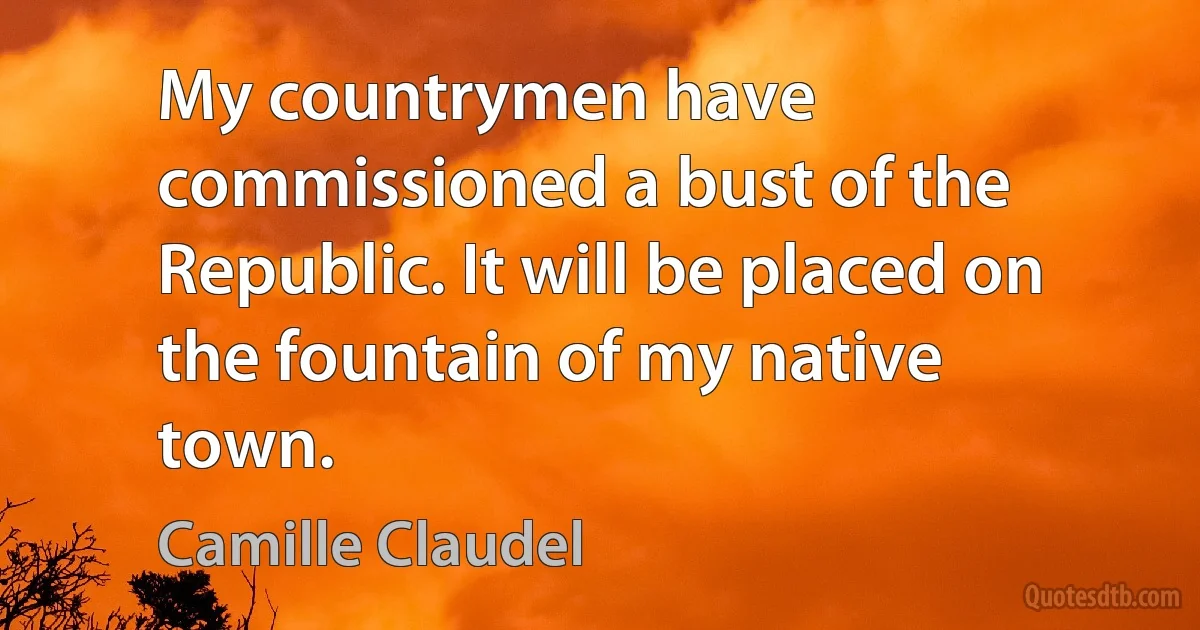 My countrymen have commissioned a bust of the Republic. It will be placed on the fountain of my native town. (Camille Claudel)