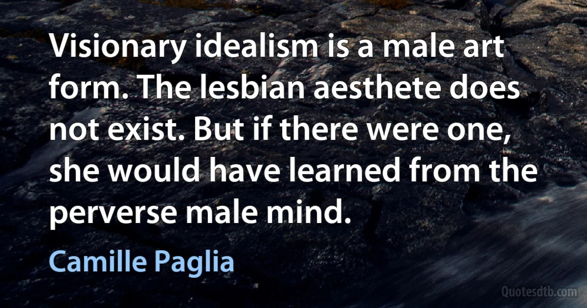 Visionary idealism is a male art form. The lesbian aesthete does not exist. But if there were one, she would have learned from the perverse male mind. (Camille Paglia)