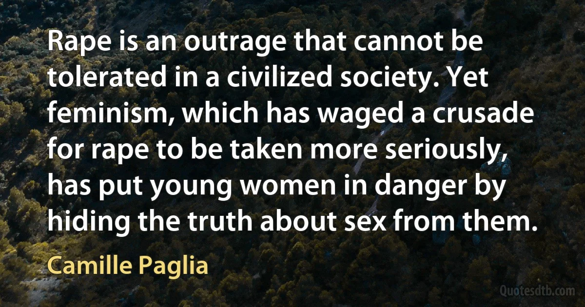 Rape is an outrage that cannot be tolerated in a civilized society. Yet feminism, which has waged a crusade for rape to be taken more seriously, has put young women in danger by hiding the truth about sex from them. (Camille Paglia)