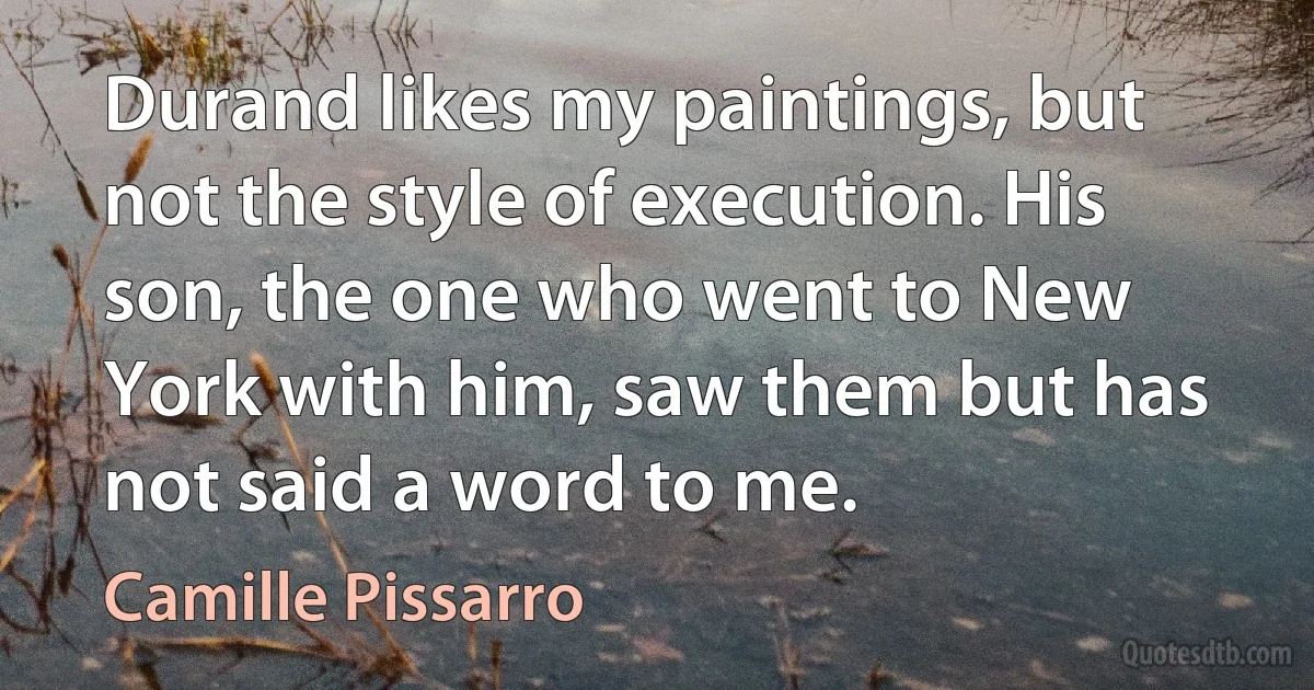 Durand likes my paintings, but not the style of execution. His son, the one who went to New York with him, saw them but has not said a word to me. (Camille Pissarro)