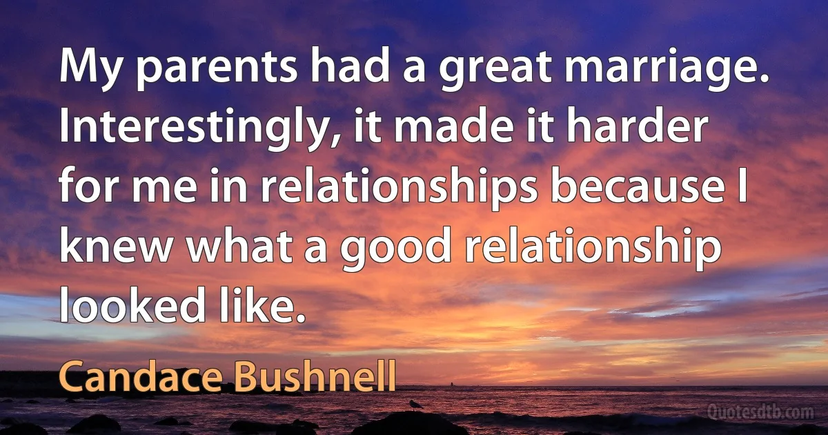 My parents had a great marriage. Interestingly, it made it harder for me in relationships because I knew what a good relationship looked like. (Candace Bushnell)