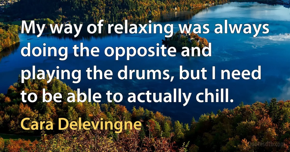 My way of relaxing was always doing the opposite and playing the drums, but I need to be able to actually chill. (Cara Delevingne)