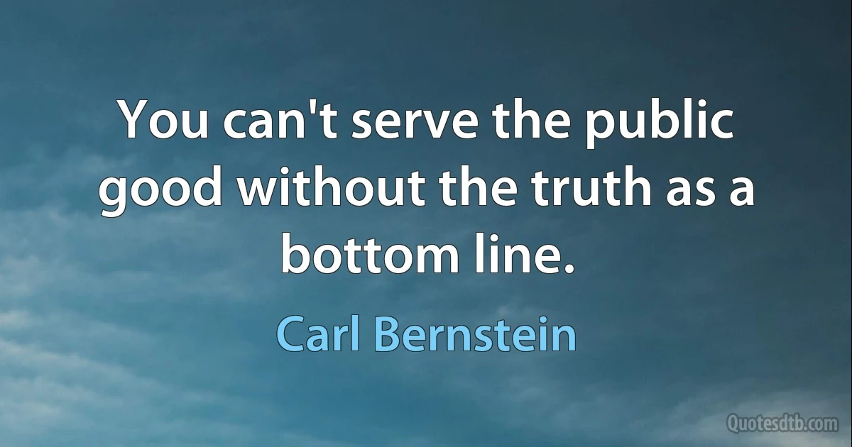 You can't serve the public good without the truth as a bottom line. (Carl Bernstein)