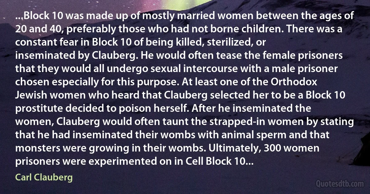 ...Block 10 was made up of mostly married women between the ages of 20 and 40, preferably those who had not borne children. There was a constant fear in Block 10 of being killed, sterilized, or inseminated by Clauberg. He would often tease the female prisoners that they would all undergo sexual intercourse with a male prisoner chosen especially for this purpose. At least one of the Orthodox Jewish women who heard that Clauberg selected her to be a Block 10 prostitute decided to poison herself. After he inseminated the women, Clauberg would often taunt the strapped-in women by stating that he had inseminated their wombs with animal sperm and that monsters were growing in their wombs. Ultimately, 300 women prisoners were experimented on in Cell Block 10... (Carl Clauberg)