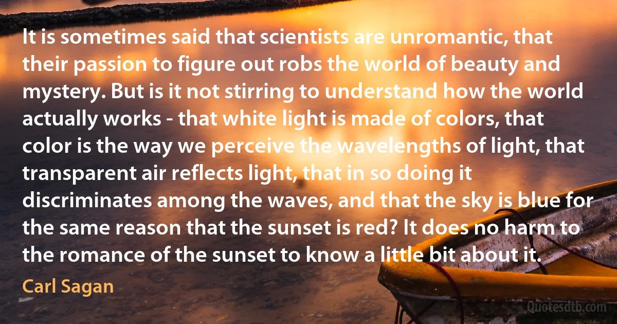 It is sometimes said that scientists are unromantic, that their passion to figure out robs the world of beauty and mystery. But is it not stirring to understand how the world actually works - that white light is made of colors, that color is the way we perceive the wavelengths of light, that transparent air reflects light, that in so doing it discriminates among the waves, and that the sky is blue for the same reason that the sunset is red? It does no harm to the romance of the sunset to know a little bit about it. (Carl Sagan)