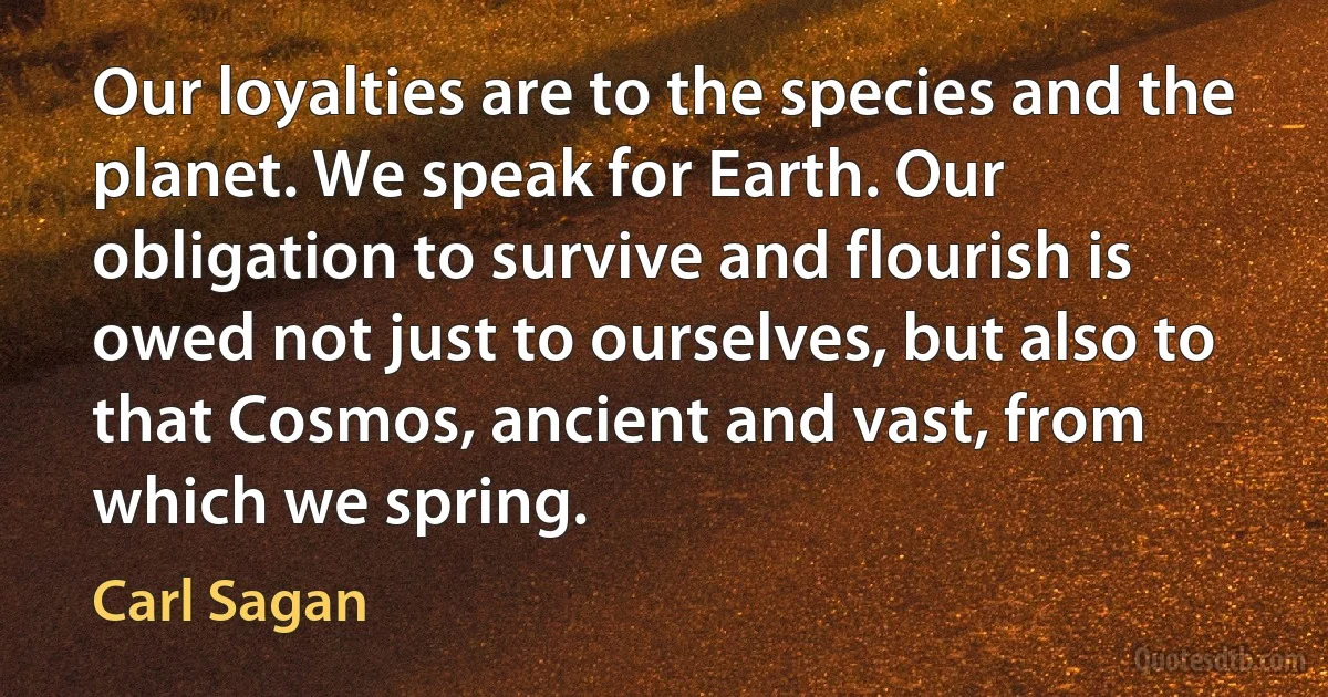 Our loyalties are to the species and the planet. We speak for Earth. Our obligation to survive and flourish is owed not just to ourselves, but also to that Cosmos, ancient and vast, from which we spring. (Carl Sagan)