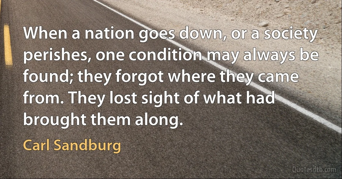 When a nation goes down, or a society perishes, one condition may always be found; they forgot where they came from. They lost sight of what had brought them along. (Carl Sandburg)