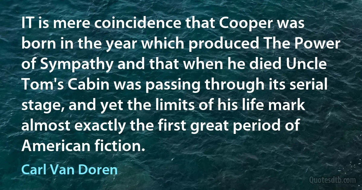 IT is mere coincidence that Cooper was born in the year which produced The Power of Sympathy and that when he died Uncle Tom's Cabin was passing through its serial stage, and yet the limits of his life mark almost exactly the first great period of American fiction. (Carl Van Doren)