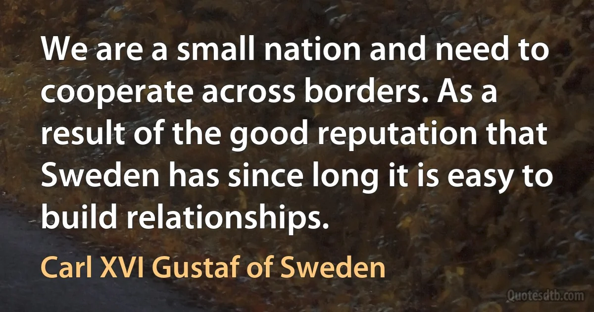 We are a small nation and need to cooperate across borders. As a result of the good reputation that Sweden has since long it is easy to build relationships. (Carl XVI Gustaf of Sweden)