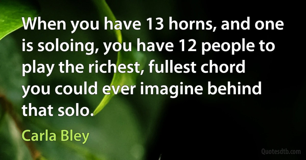 When you have 13 horns, and one is soloing, you have 12 people to play the richest, fullest chord you could ever imagine behind that solo. (Carla Bley)