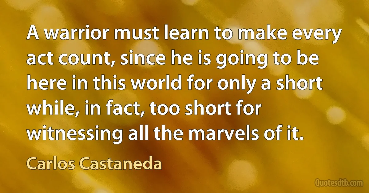 A warrior must learn to make every act count, since he is going to be here in this world for only a short while, in fact, too short for witnessing all the marvels of it. (Carlos Castaneda)