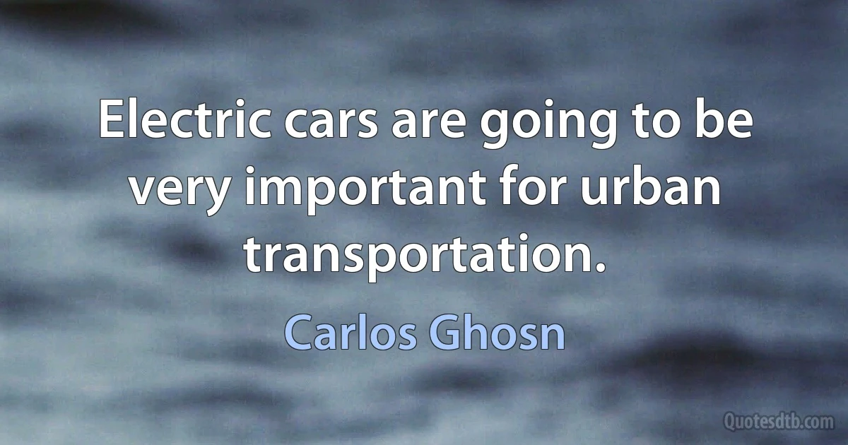 Electric cars are going to be very important for urban transportation. (Carlos Ghosn)