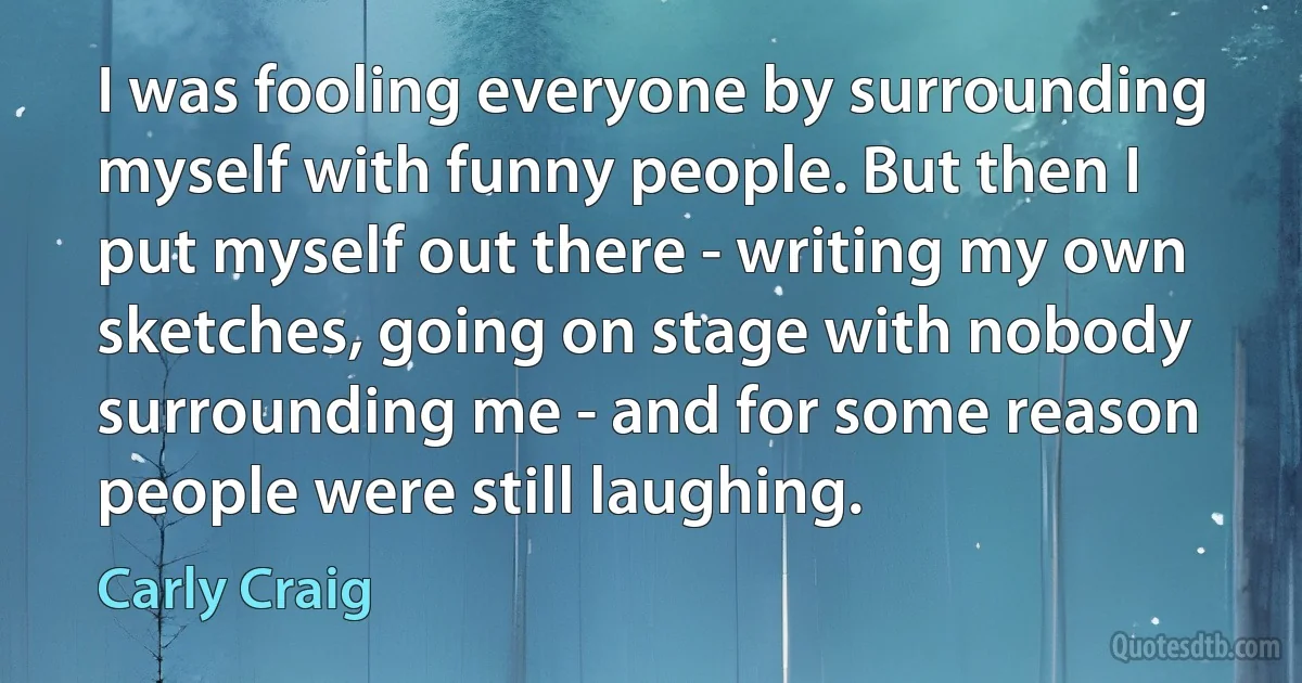 I was fooling everyone by surrounding myself with funny people. But then I put myself out there - writing my own sketches, going on stage with nobody surrounding me - and for some reason people were still laughing. (Carly Craig)