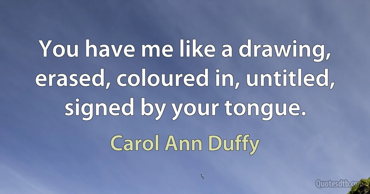 You have me like a drawing, erased, coloured in, untitled, signed by your tongue. (Carol Ann Duffy)