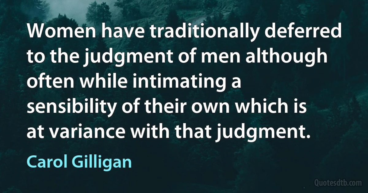 Women have traditionally deferred to the judgment of men although often while intimating a sensibility of their own which is at variance with that judgment. (Carol Gilligan)