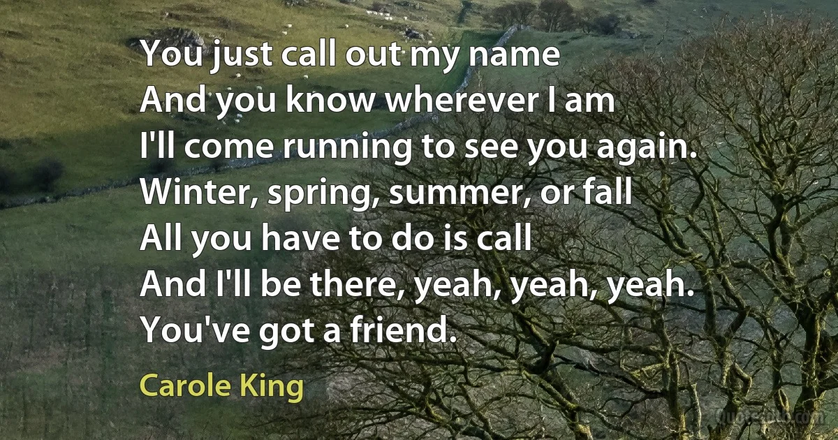 You just call out my name
And you know wherever I am
I'll come running to see you again.
Winter, spring, summer, or fall
All you have to do is call
And I'll be there, yeah, yeah, yeah.
You've got a friend. (Carole King)