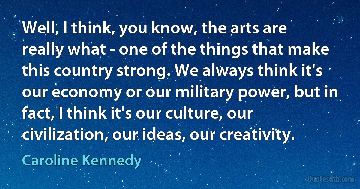 Well, I think, you know, the arts are really what - one of the things that make this country strong. We always think it's our economy or our military power, but in fact, I think it's our culture, our civilization, our ideas, our creativity. (Caroline Kennedy)