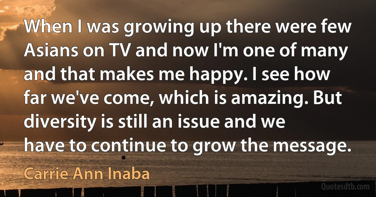 When I was growing up there were few Asians on TV and now I'm one of many and that makes me happy. I see how far we've come, which is amazing. But diversity is still an issue and we have to continue to grow the message. (Carrie Ann Inaba)