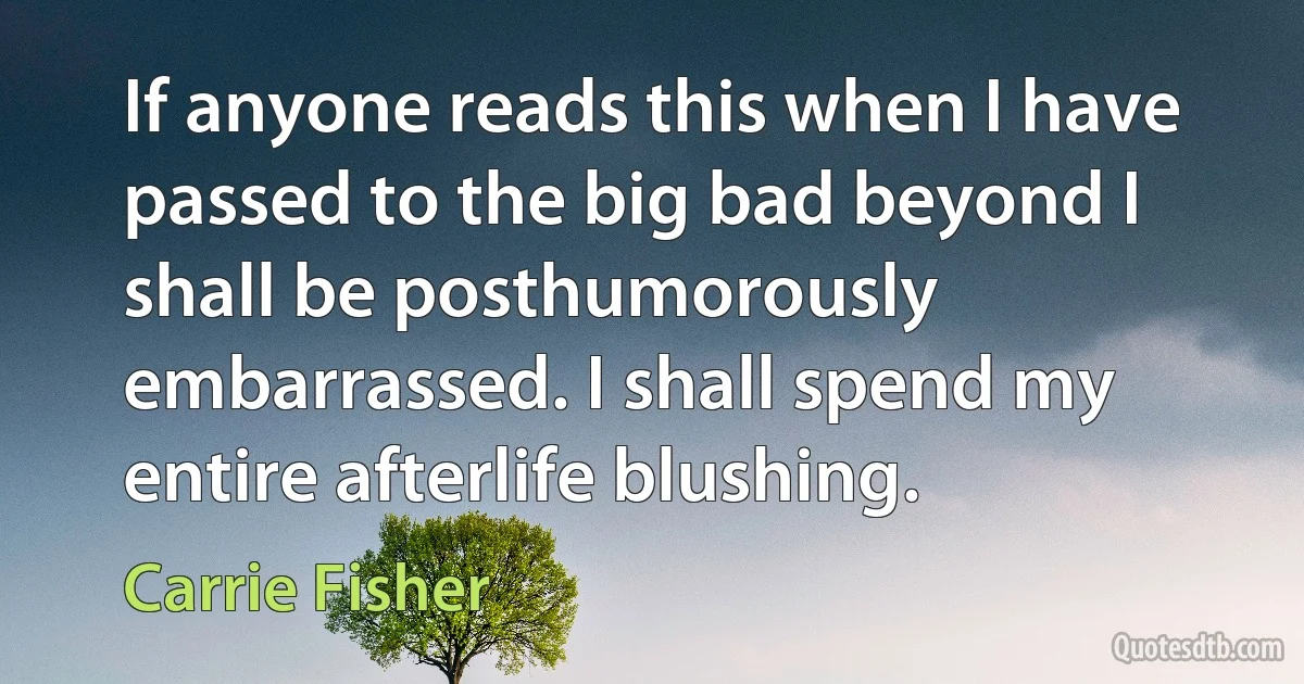 If anyone reads this when I have passed to the big bad beyond I shall be posthumorously embarrassed. I shall spend my entire afterlife blushing. (Carrie Fisher)