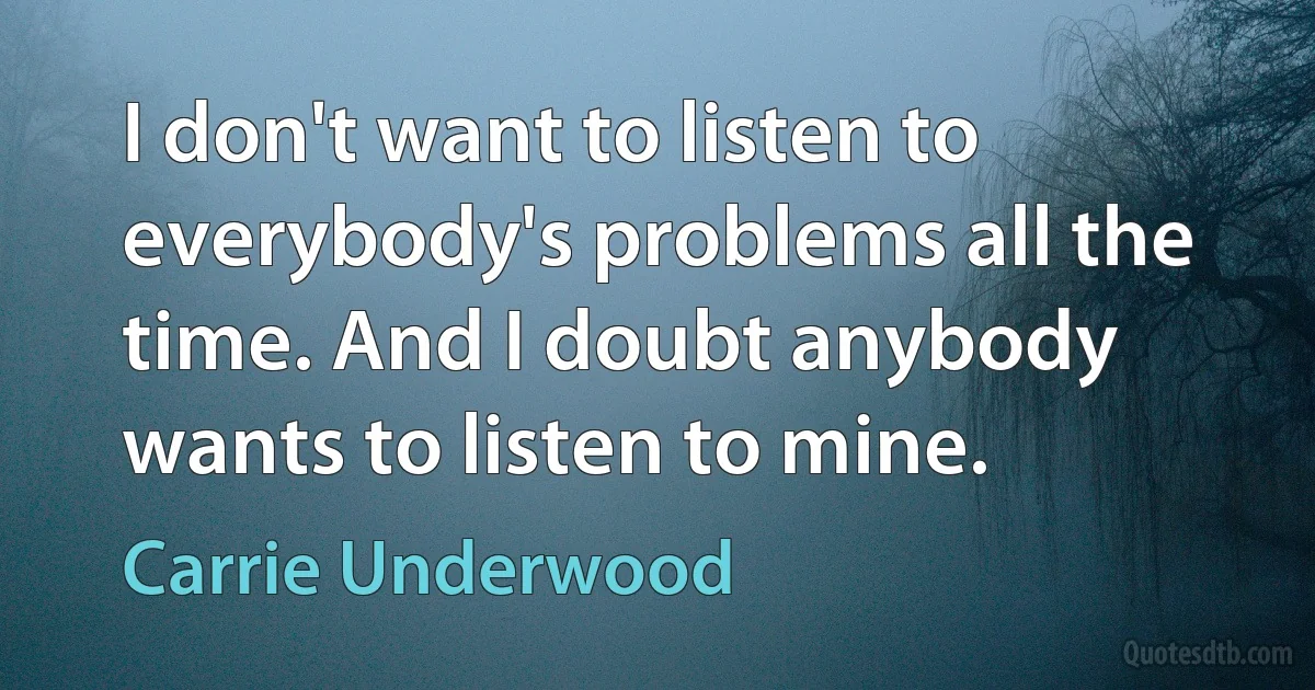 I don't want to listen to everybody's problems all the time. And I doubt anybody wants to listen to mine. (Carrie Underwood)