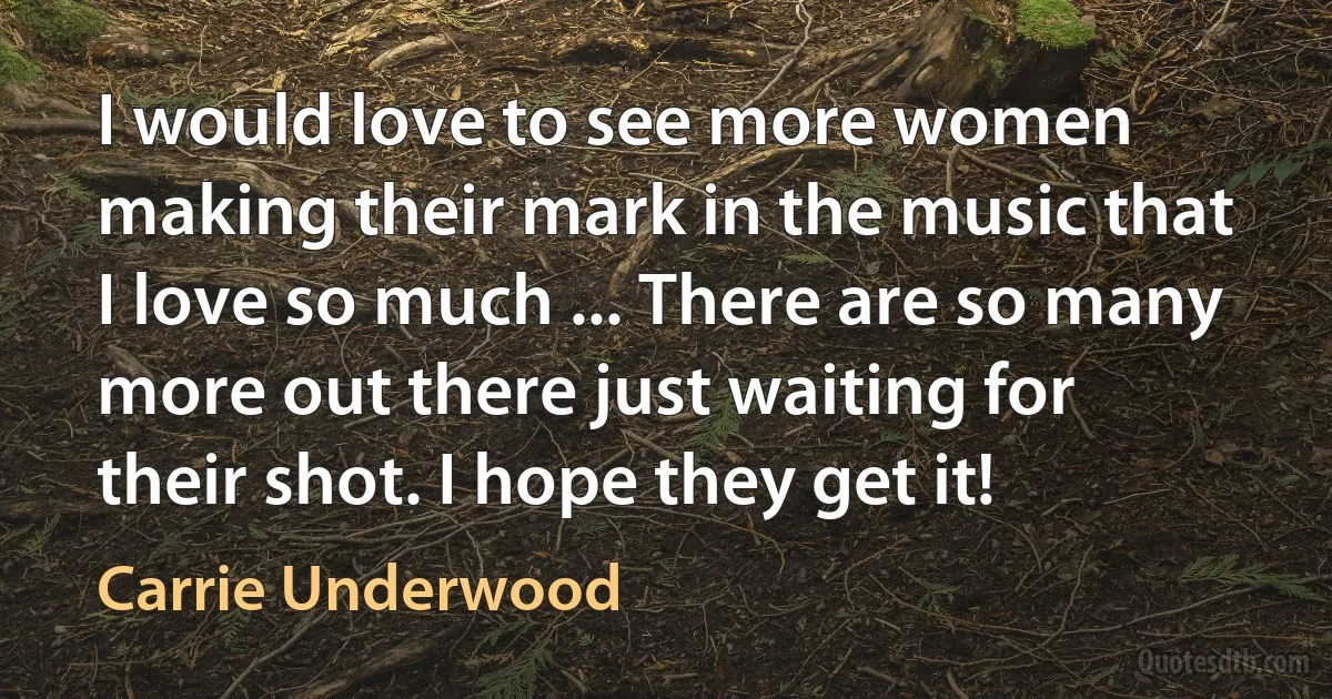 I would love to see more women making their mark in the music that I love so much ... There are so many more out there just waiting for their shot. I hope they get it! (Carrie Underwood)