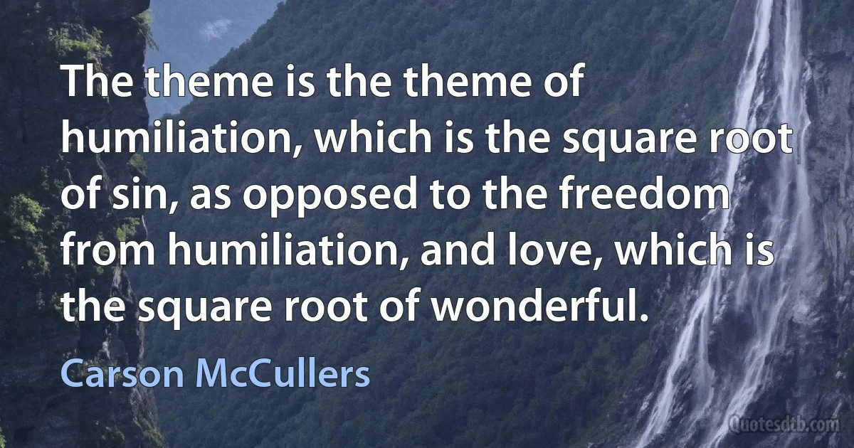 The theme is the theme of humiliation, which is the square root of sin, as opposed to the freedom from humiliation, and love, which is the square root of wonderful. (Carson McCullers)