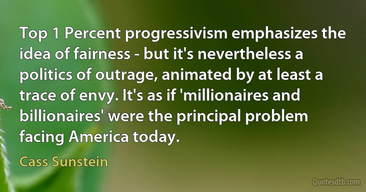 Top 1 Percent progressivism emphasizes the idea of fairness - but it's nevertheless a politics of outrage, animated by at least a trace of envy. It's as if 'millionaires and billionaires' were the principal problem facing America today. (Cass Sunstein)