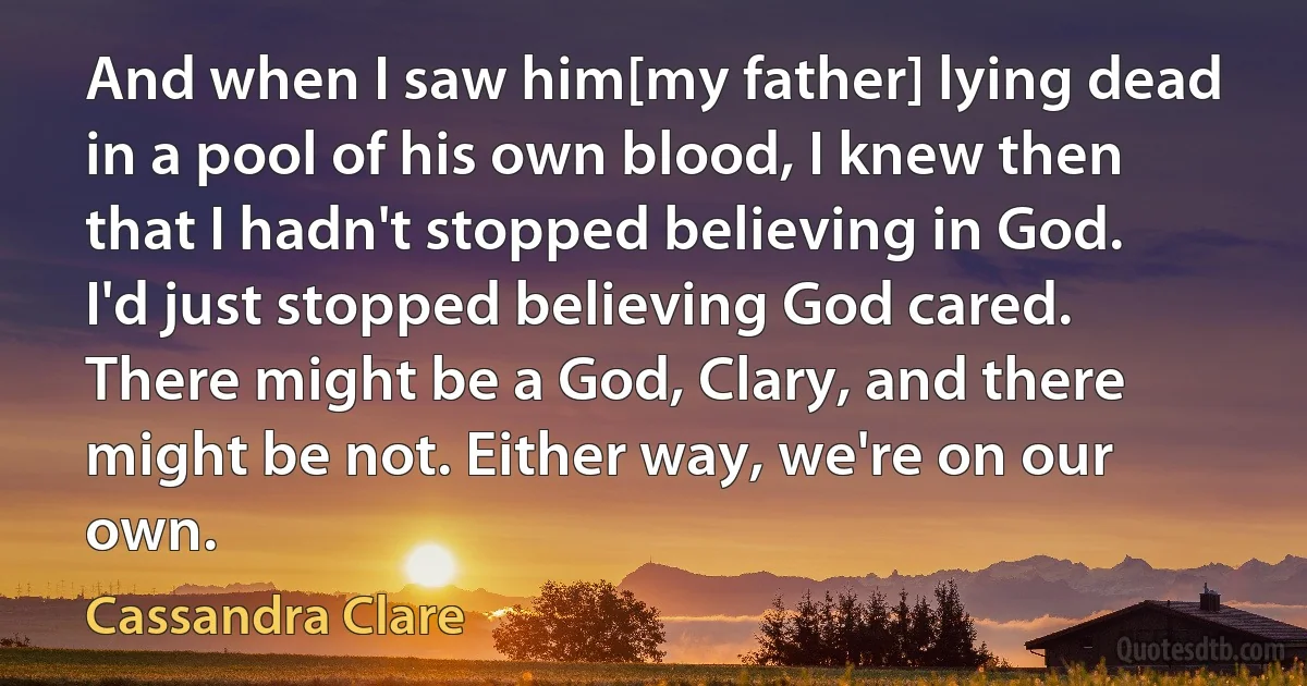 And when I saw him[my father] lying dead in a pool of his own blood, I knew then that I hadn't stopped believing in God. I'd just stopped believing God cared. There might be a God, Clary, and there might be not. Either way, we're on our own. (Cassandra Clare)