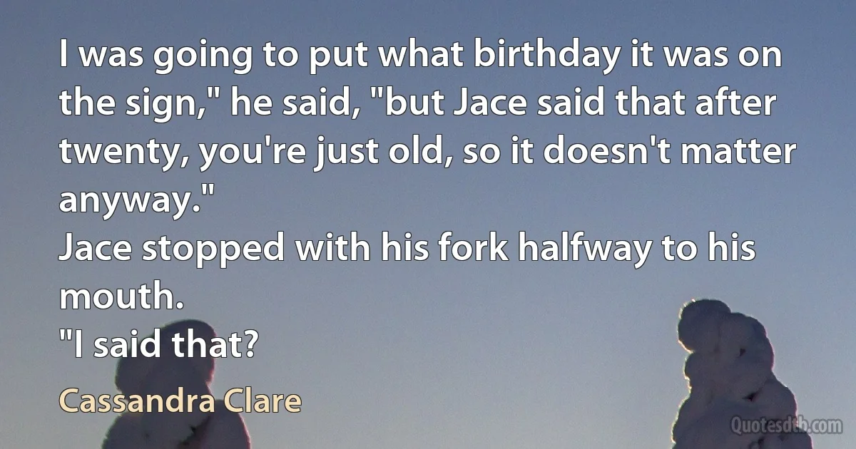 I was going to put what birthday it was on the sign," he said, "but Jace said that after twenty, you're just old, so it doesn't matter anyway."
Jace stopped with his fork halfway to his mouth.
"I said that? (Cassandra Clare)