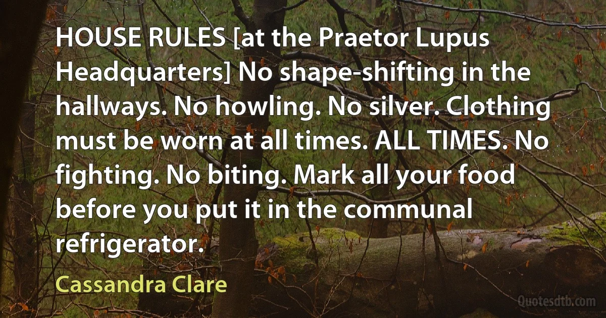 HOUSE RULES [at the Praetor Lupus Headquarters] No shape-shifting in the hallways. No howling. No silver. Clothing must be worn at all times. ALL TIMES. No fighting. No biting. Mark all your food before you put it in the communal refrigerator. (Cassandra Clare)