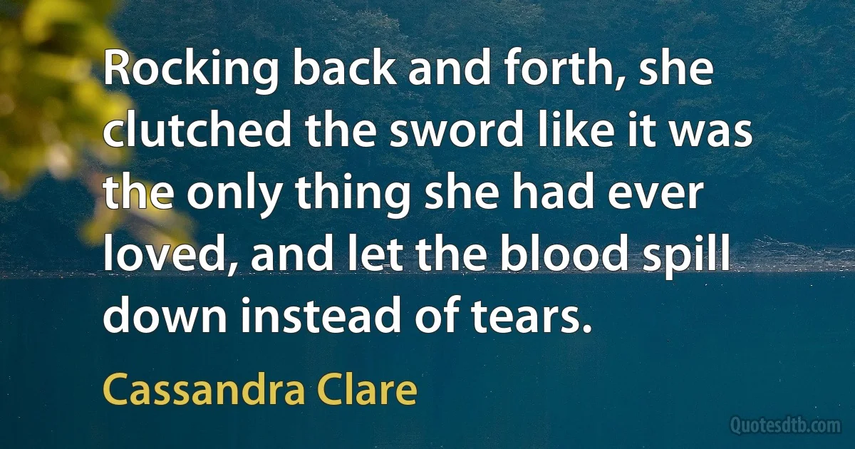 Rocking back and forth, she clutched the sword like it was the only thing she had ever loved, and let the blood spill down instead of tears. (Cassandra Clare)