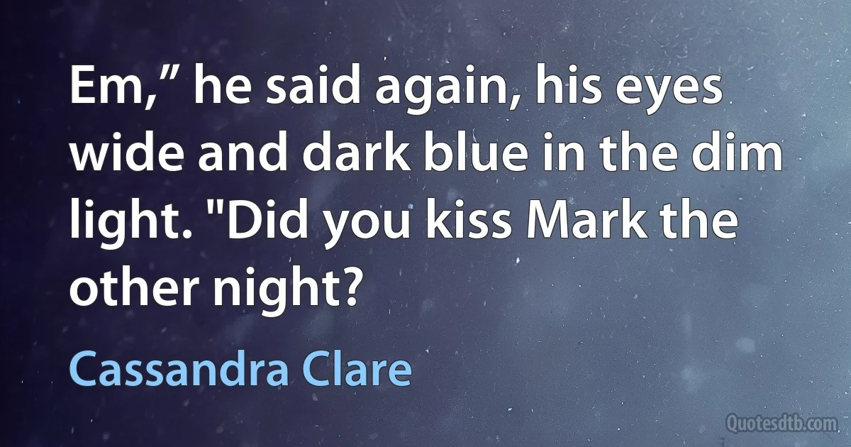 Em,” he said again, his eyes wide and dark blue in the dim light. "Did you kiss Mark the other night? (Cassandra Clare)