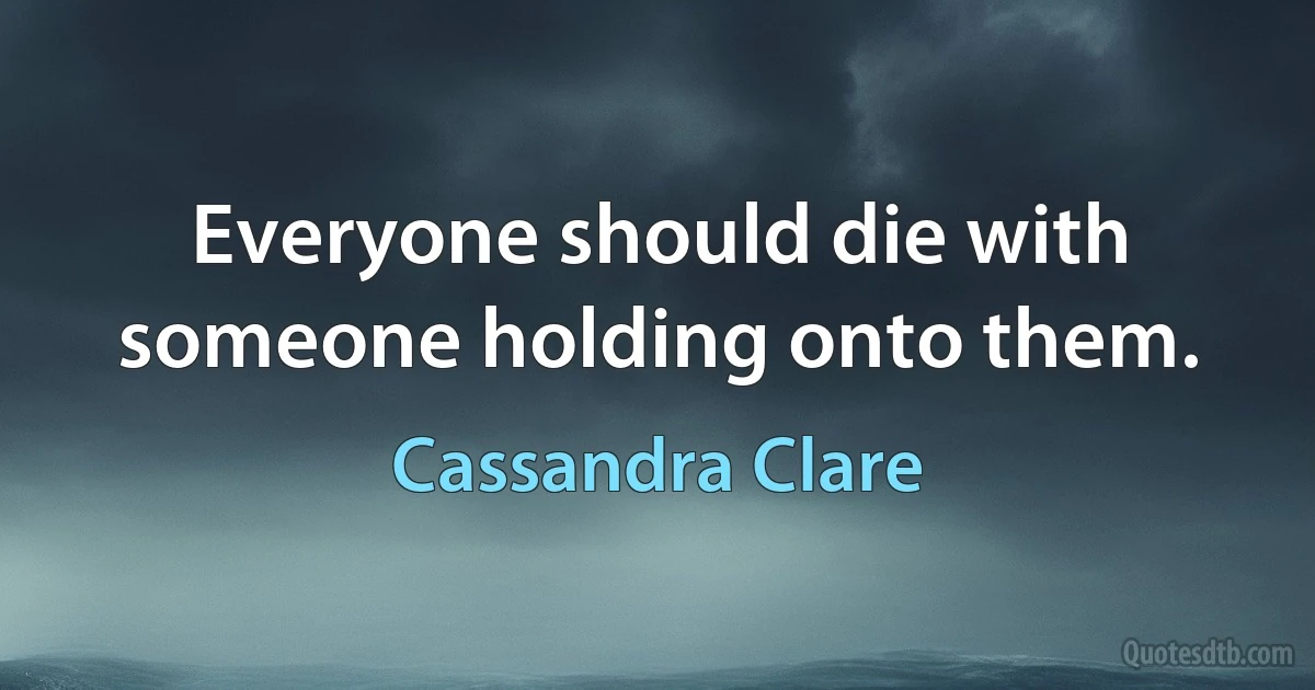 Everyone should die with someone holding onto them. (Cassandra Clare)