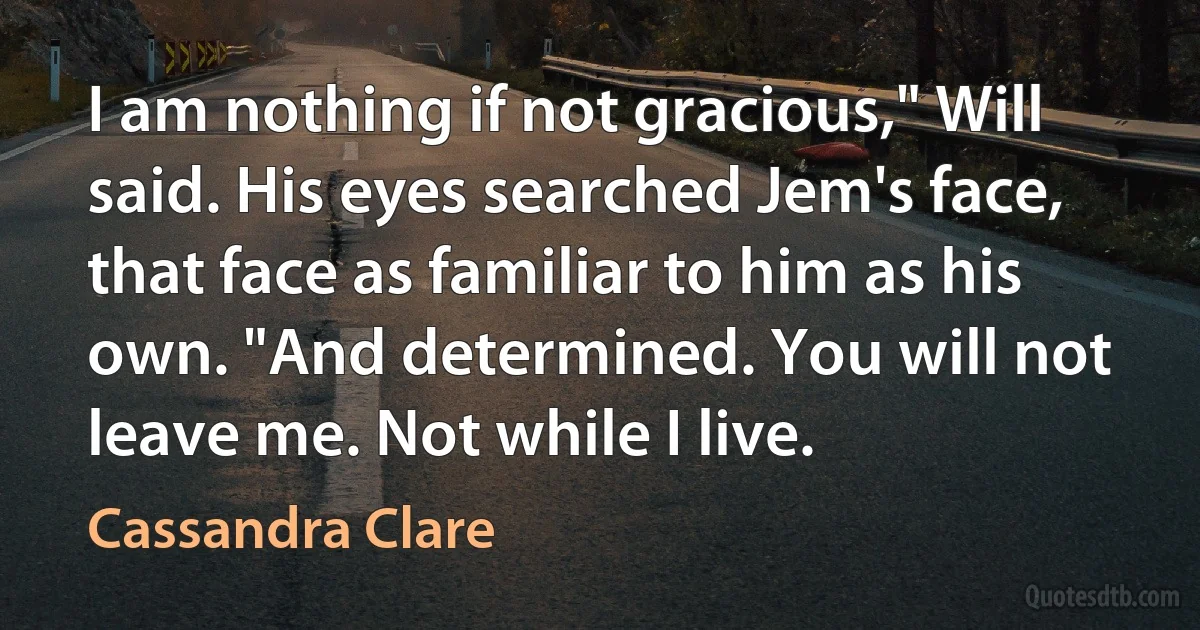 I am nothing if not gracious," Will said. His eyes searched Jem's face, that face as familiar to him as his own. "And determined. You will not leave me. Not while I live. (Cassandra Clare)