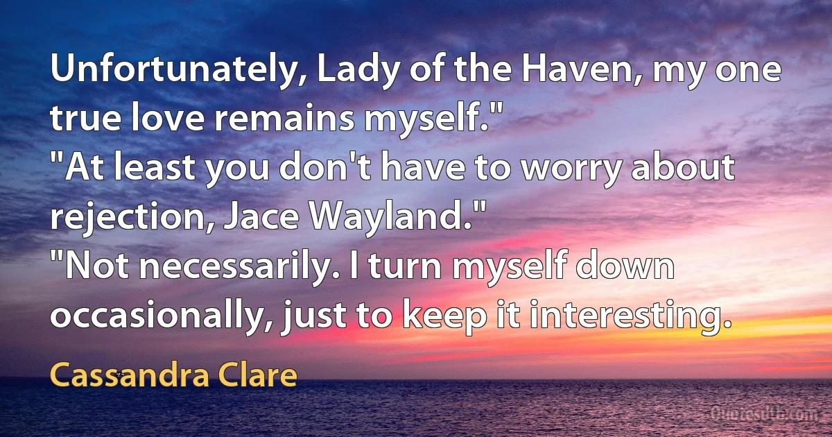 Unfortunately, Lady of the Haven, my one true love remains myself."
"At least you don't have to worry about rejection, Jace Wayland."
"Not necessarily. I turn myself down occasionally, just to keep it interesting. (Cassandra Clare)