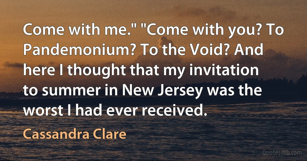 Come with me." "Come with you? To Pandemonium? To the Void? And here I thought that my invitation to summer in New Jersey was the worst I had ever received. (Cassandra Clare)