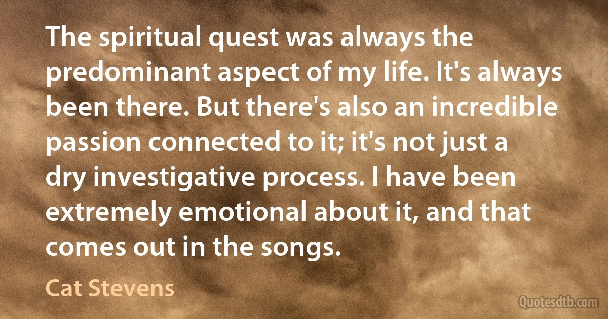 The spiritual quest was always the predominant aspect of my life. It's always been there. But there's also an incredible passion connected to it; it's not just a dry investigative process. I have been extremely emotional about it, and that comes out in the songs. (Cat Stevens)