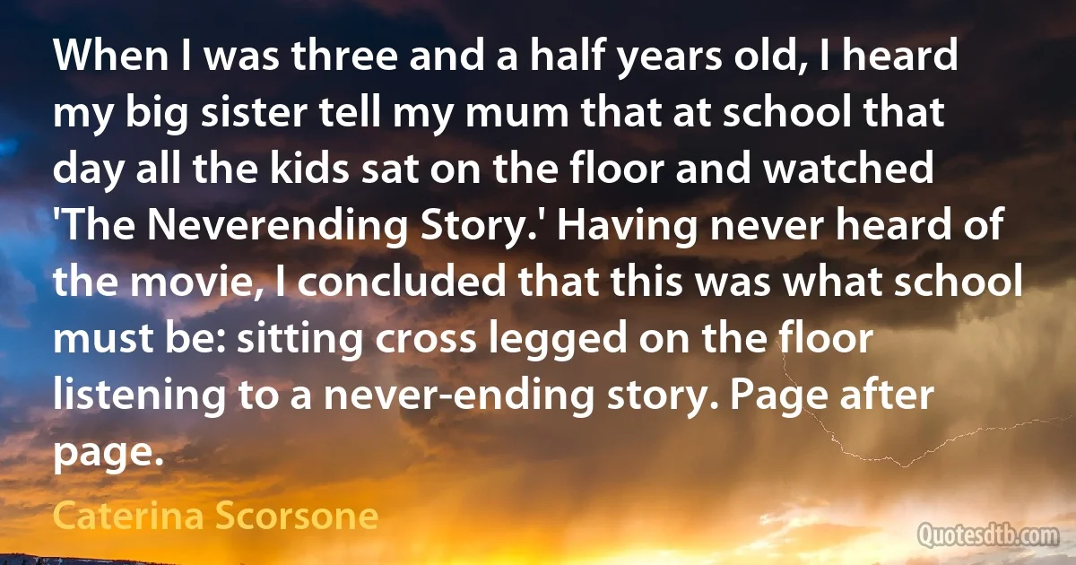 When I was three and a half years old, I heard my big sister tell my mum that at school that day all the kids sat on the floor and watched 'The Neverending Story.' Having never heard of the movie, I concluded that this was what school must be: sitting cross legged on the floor listening to a never-ending story. Page after page. (Caterina Scorsone)