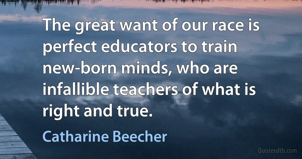 The great want of our race is perfect educators to train new-born minds, who are infallible teachers of what is right and true. (Catharine Beecher)