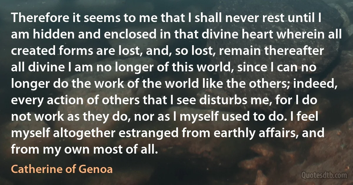 Therefore it seems to me that I shall never rest until I am hidden and enclosed in that divine heart wherein all created forms are lost, and, so lost, remain thereafter all divine I am no longer of this world, since I can no longer do the work of the world like the others; indeed, every action of others that I see disturbs me, for I do not work as they do, nor as I myself used to do. I feel myself altogether estranged from earthly affairs, and from my own most of all. (Catherine of Genoa)