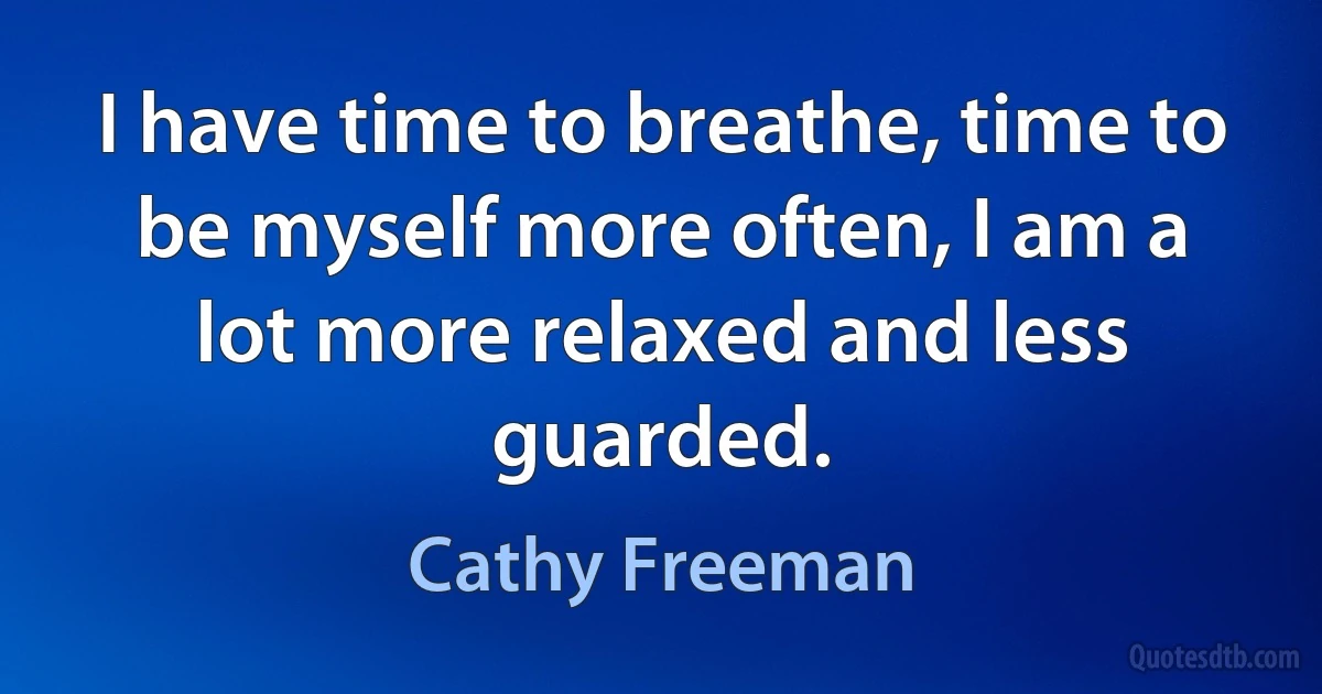 I have time to breathe, time to be myself more often, I am a lot more relaxed and less guarded. (Cathy Freeman)