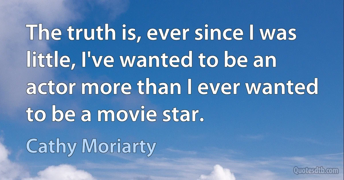 The truth is, ever since I was little, I've wanted to be an actor more than I ever wanted to be a movie star. (Cathy Moriarty)