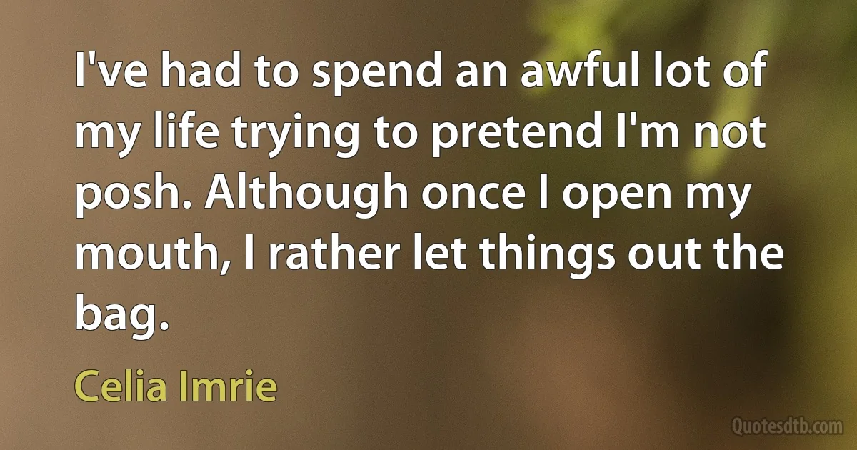 I've had to spend an awful lot of my life trying to pretend I'm not posh. Although once I open my mouth, I rather let things out the bag. (Celia Imrie)