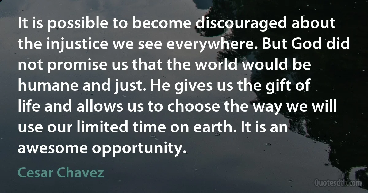 It is possible to become discouraged about the injustice we see everywhere. But God did not promise us that the world would be humane and just. He gives us the gift of life and allows us to choose the way we will use our limited time on earth. It is an awesome opportunity. (Cesar Chavez)