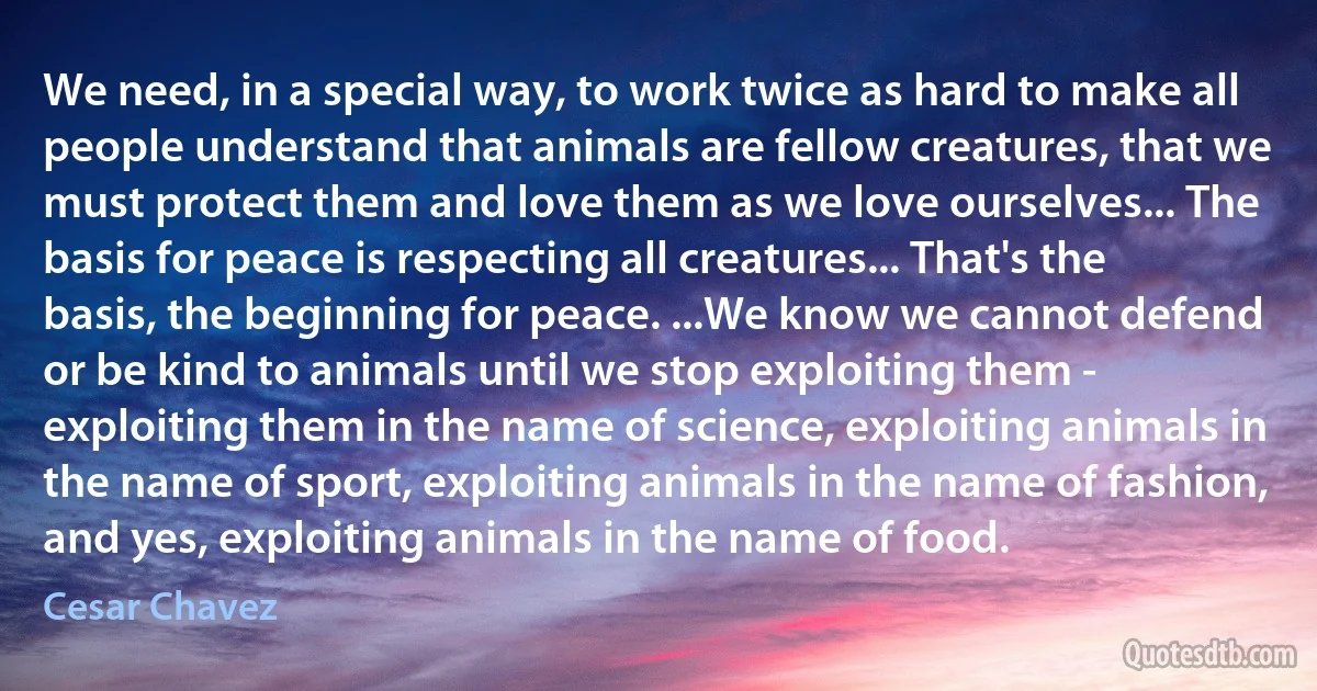 We need, in a special way, to work twice as hard to make all people understand that animals are fellow creatures, that we must protect them and love them as we love ourselves... The basis for peace is respecting all creatures... That's the basis, the beginning for peace. ...We know we cannot defend or be kind to animals until we stop exploiting them - exploiting them in the name of science, exploiting animals in the name of sport, exploiting animals in the name of fashion, and yes, exploiting animals in the name of food. (Cesar Chavez)