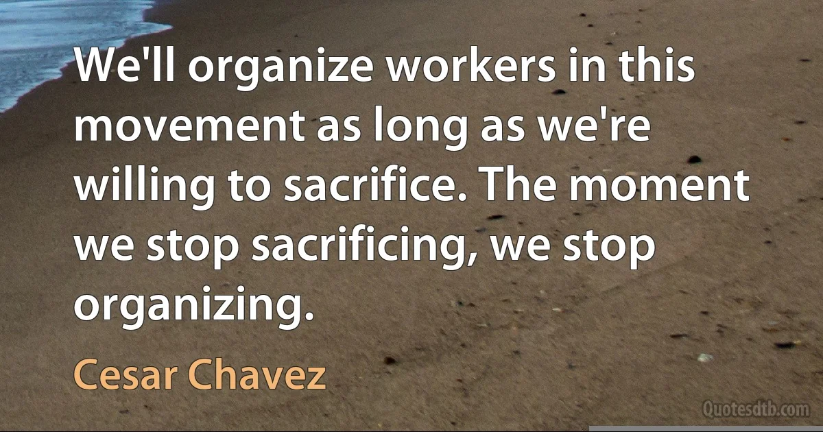 We'll organize workers in this movement as long as we're willing to sacrifice. The moment we stop sacrificing, we stop organizing. (Cesar Chavez)