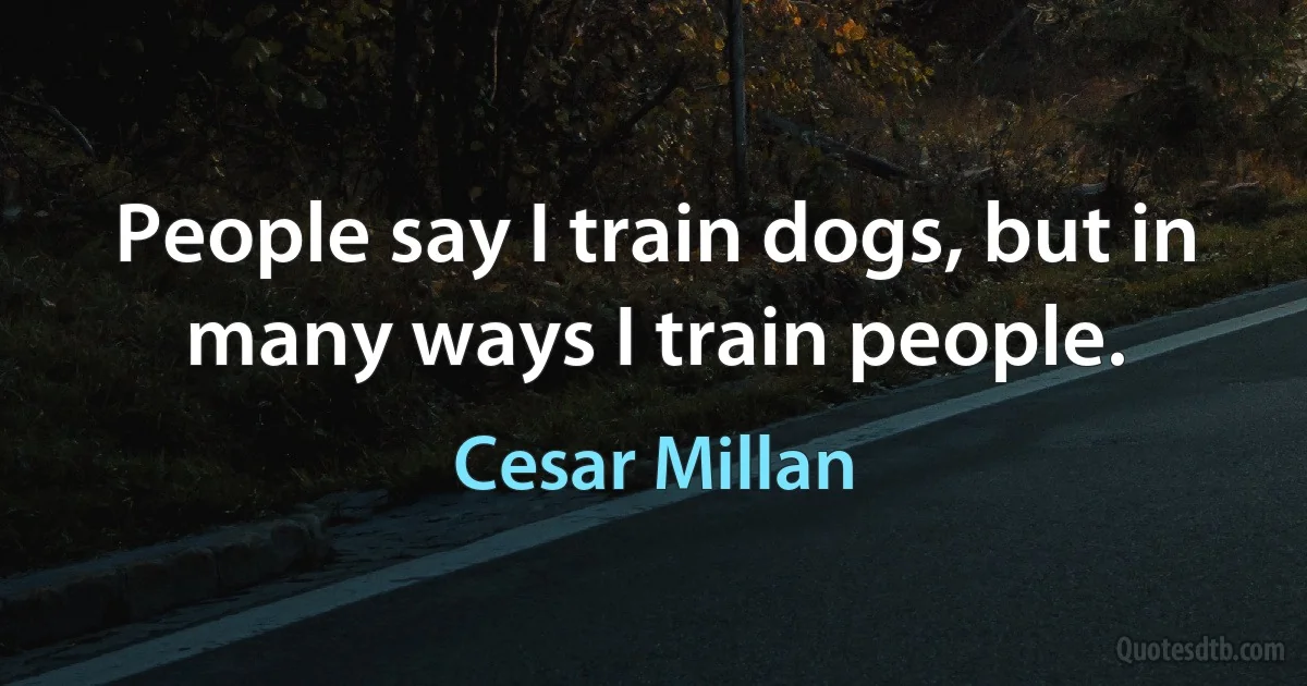 People say I train dogs, but in many ways I train people. (Cesar Millan)